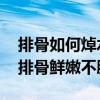 排骨如何焯水才正确 掌握这几个关键步骤让排骨鲜嫩不腥